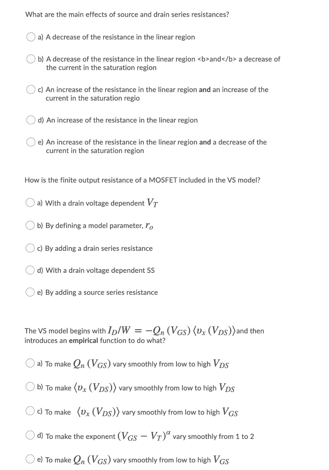 What are the main effects of source and drain series resistances?
a) A decrease of the resistance in the linear region
b) A decrease of the resistance in the linear region <b>and</b> a decrease of
the current in the saturation region
c) An increase of the resistance in the linear region and an increase of the
current in the saturation regio
d) An increase of the resistance in the linear region
e) An increase of the resistance in the linear region and a decrease of the
current in the saturation region
How is the finite output resistance of a MOSFET included in the VS model?
a) With a drain voltage dependent VT
b) By defining a model parameter, ro
c) By adding a drain series resistance
d) With a drain voltage dependent SS
e) By adding a source series resistance
The VS model begins with Ip/W = -Qn (VGs) (vx (VDs))and then
introduces an empirical function to do what?
a) To make Qn (VGs) vary smoothly from low to high VDS
b) To make (Ux (VDs)) vary smoothly from low to high VDS
c) To make (vx (VDs)) vary smoothly from low to high VGS
d) To make the exponent (VGS – VT)“ vary smoothly from 1 to 2
e) To make Qn (VGs) vary smoothly from low to high VGS

