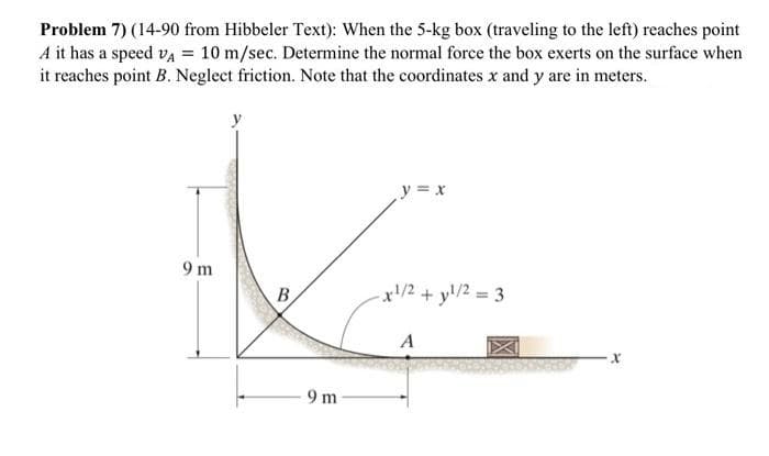 Problem 7) (14-90 from Hibbeler Text): When the 5-kg box (traveling to the left) reaches point
A it has a speed va = 10 m/sec. Determine the normal force the box exerts on the surface when
it reaches point B. Neglect friction. Note that the coordinates x and y are in meters.
y = x
9 m
B
x/2 + y!/2 = 3
9 m
