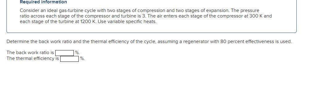 Required information
Consider an ideal gas-turbine cycle with two stages of compression and two stages of expansion. The pressure
ratio across each stage of the compressor and turbine is 3. The air enters each stage of the compressor at 300 K and
each stage of the turbine at 12o0 K. Use variable specific heats.
Determine the back work ratio and the thermal efficiency of the cycle, assuming a regenerator with 80 percent effectiveness is used.
The back work ratio is
%.
The thermal efficiency is
%.
