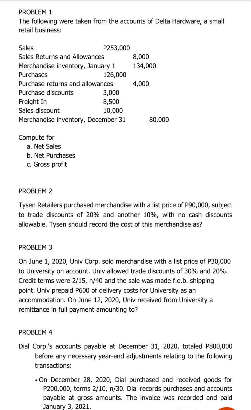 PROBLEM 1
The following were taken from the accounts of Delta Hardware, a small
retail business:
Sales
P253,000
8,000
134,000
Sales Returns and Allowances
Merchandise inventory, January 1
Purchases
126,000
Purchase returns and allowances
4,000
3,000
8,500
10,000
Merchandise inventory, December 31
Purchase discounts
Freight In
Sales discount
80,000
Compute for
a. Net Sales
b. Net Purchases
c. Gross profit
PROBLEM 2
Tysen Retailers purchased merchandise with a list price of P90,000, subject
to trade discounts of 20% and another 10%, with no cash discounts
allowable. Tysen should record the cost of this merchandise as?
PROBLEM 3
On June 1, 2020, Univ Corp. sold merchandise with a list price of P30,000
to University on account. Univ allowed trade discounts of 30% and 20%.
Credit terms were 2/15, n/40 and the sale was made f.o.b. shipping
point. Univ prepaid P600 of delivery costs for University as an
accommodation. On June 12, 2020, Univ received from University a
remittance in full payment amounting to?
PROBLEM 4
Dial Corp.'s accounts payable at December 31, 2020, totaled P800,000
before any necessary year-end adjustments relating to the following
transactions:
• On December 28, 2020, Dial purchased and received goods for
P200,000, terms 2/10, n/30. Dial records purchases and accounts
payable at gross amounts. The invoice was recorded and paid
January 3, 2021.

