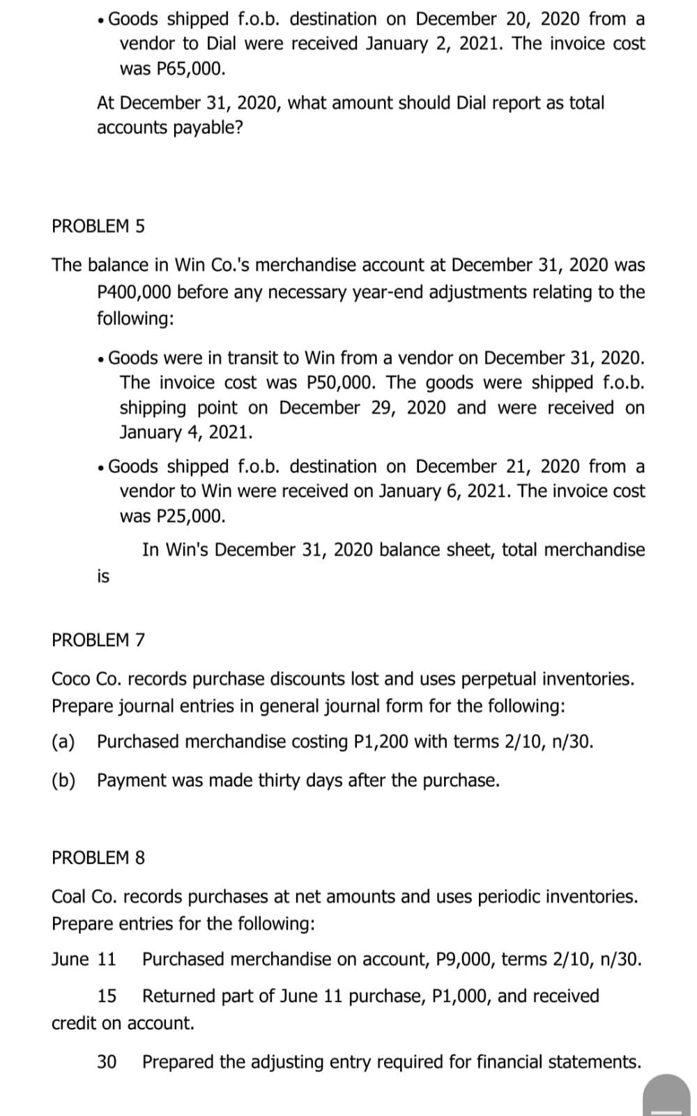 • Goods shipped f.o.b. destination on December 20, 2020 from a
vendor to Dial were received January 2, 2021. The invoice cost
was P65,000.
At December 31, 2020, what amount should Dial report as total
accounts payable?
PROBLEM 5
The balance in Win Co.'s merchandise account at December 31, 2020 was
P400,000 before any necessary year-end adjustments relating to the
following:
• Goods were in transit to Win from a vendor on December 31, 2020.
The invoice cost was P50,000. The goods were shipped f.o.b.
shipping point on December 29, 2020 and were received on
January 4, 2021.
• Goods shipped f.o.b. destination on December 21, 2020 from a
vendor to Win were received on January 6, 2021. The invoice cost
was P25,000.
In Win's December 31, 2020 balance sheet, total merchandise
is
PROBLEM 7
Coco Co. records purchase discounts lost and uses perpetual inventories.
Prepare journal entries in general journal form for the following:
(a) Purchased merchandise costing P1,200 with terms 2/10, n/30.
(b) Payment was made thirty days after the purchase.
PROBLEM 8
Coal Co. records purchases at net amounts and uses periodic inventories.
Prepare entries for the following:
June 11
Purchased merchandise on account, P9,000, terms 2/10, n/30.
15
Returned part of June 11 purchase, P1,000, and received
credit on account.
30
Prepared the adjusting entry required for financial statements.
