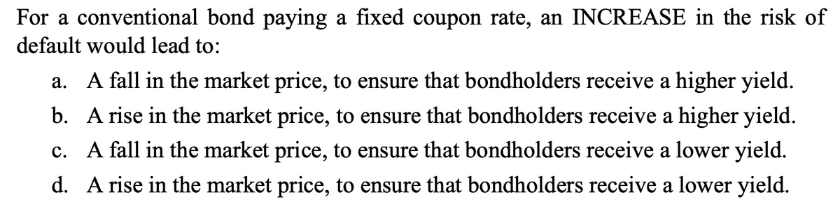 For a conventional bond paying a fixed coupon rate, an INCREASE in the risk of
default would lead to:
a. A fall in the market price, to ensure that bondholders receive a higher yield.
b. A rise in the market price, to ensure that bondholders receive a higher yield.
c. A fall in the market price, to ensure that bondholders receive a lower yield.
d. A rise in the market price, to ensure that bondholders receive a lower yield.
