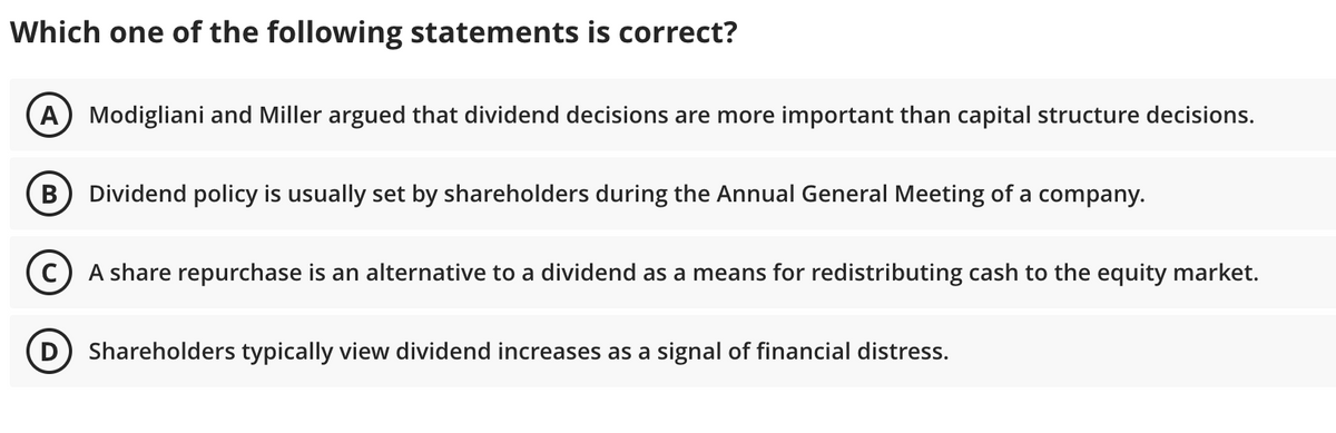 Which one of the following statements is correct?
A) Modigliani and Miller argued that dividend decisions are more important than capital structure decisions.
Dividend policy is usually set by shareholders during the Annual General Meeting of a company.
C) A share repurchase is an alternative to a dividend as a means for redistributing cash to the equity market.
Shareholders typically view dividend increases as a signal of financial distress.
