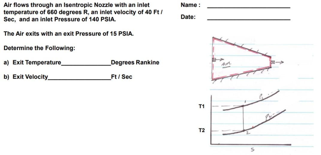 Air flows through an Isentropic Nozzle with an inlet
temperature of 660 degrees R, an inlet velocity of 40 Ft /
Sec, and an inlet Pressure of 140 PSIA.
Name :
Date:
The Air exits with an exit Pressure of 15 PSIA.
Determine the Following:
a) Exit Temperature
Degrees Rankine
b) Exit Velocity_
Ft/ Sec
T1
Pr-
T2
