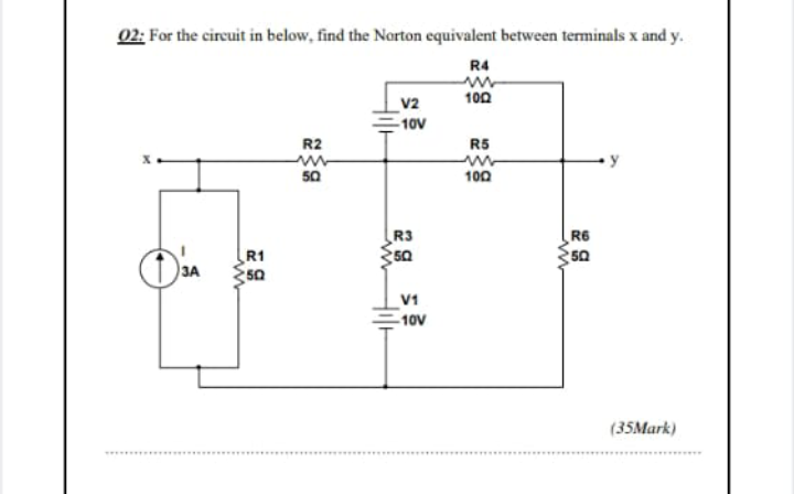 02; For the circuit in below, find the Narton equivalent between terminals x and y.
R4
v2
100
-10V
R2
R5
y
50
100
R3
R1
R6
50
3A
V1
10V
(35Mark)
