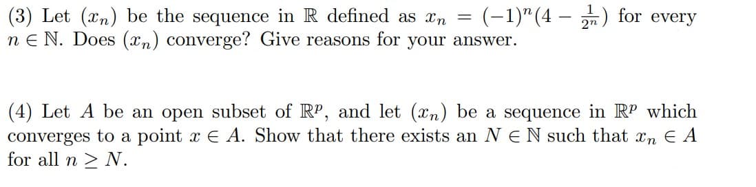 (-1)" (4 – ) for every
(3) Let (xn) be the sequence in R defined as xn
n E N. Does (xn) converge? Give reasons for your answer.
(4) Let A be an open subset of RP, and let (xn) be a sequence in RP which
converges to a point x E A. Show that there exists an N E N such that xn E A
for all n > N.
