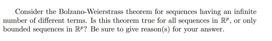 Consider the Bolzano-Weierstrass theorem for sequences having an infinite
number of different terms. Is this theorem true for all sequences in RP, or only
bounded sequences in RP? Be sure to give reason(s) for your answer.
