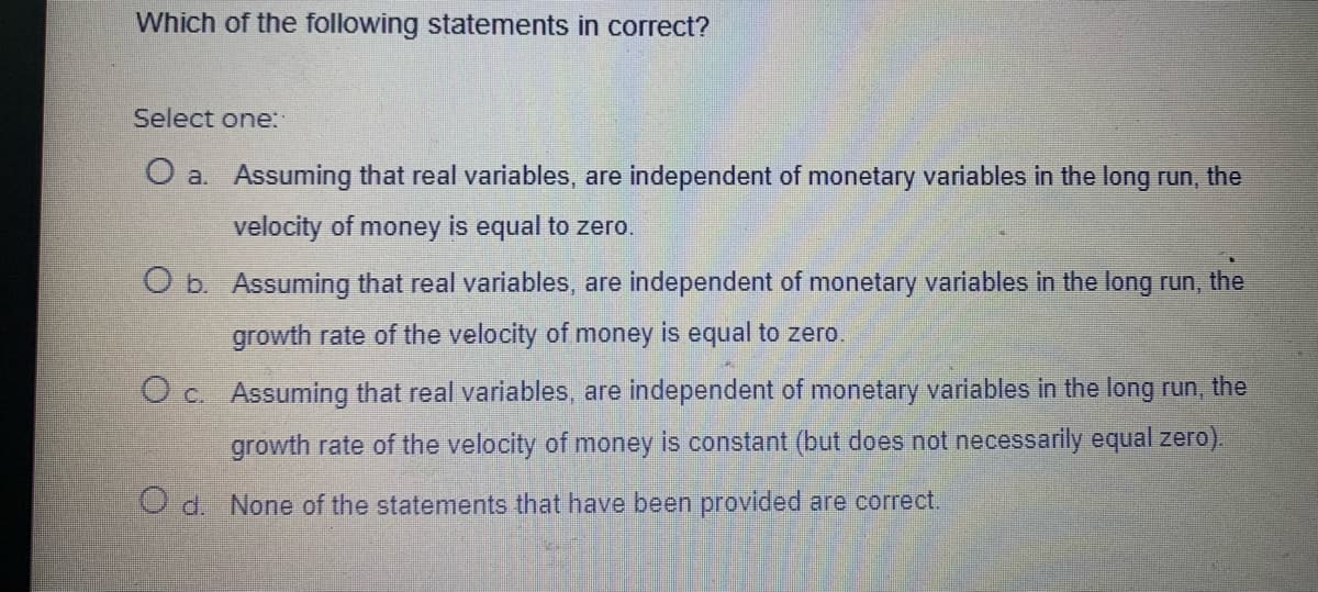 Which of the following statements in correct?
Select one:
O a. Assuming that real variables, are independent of monetary variables in the long run, the
velocity of money is equal to zero.
O b. Assuming that real variables, are independent of monetary variables in the long run, the
growth rate of the velocity of money is equal to zero.
O c. Assuming that real variables, are independent of monetary variables in the long run, the
growth rate of the velocity of money is constant (but does not necessarily equal zero).
O d. None of the statements that have been provided are correct.
