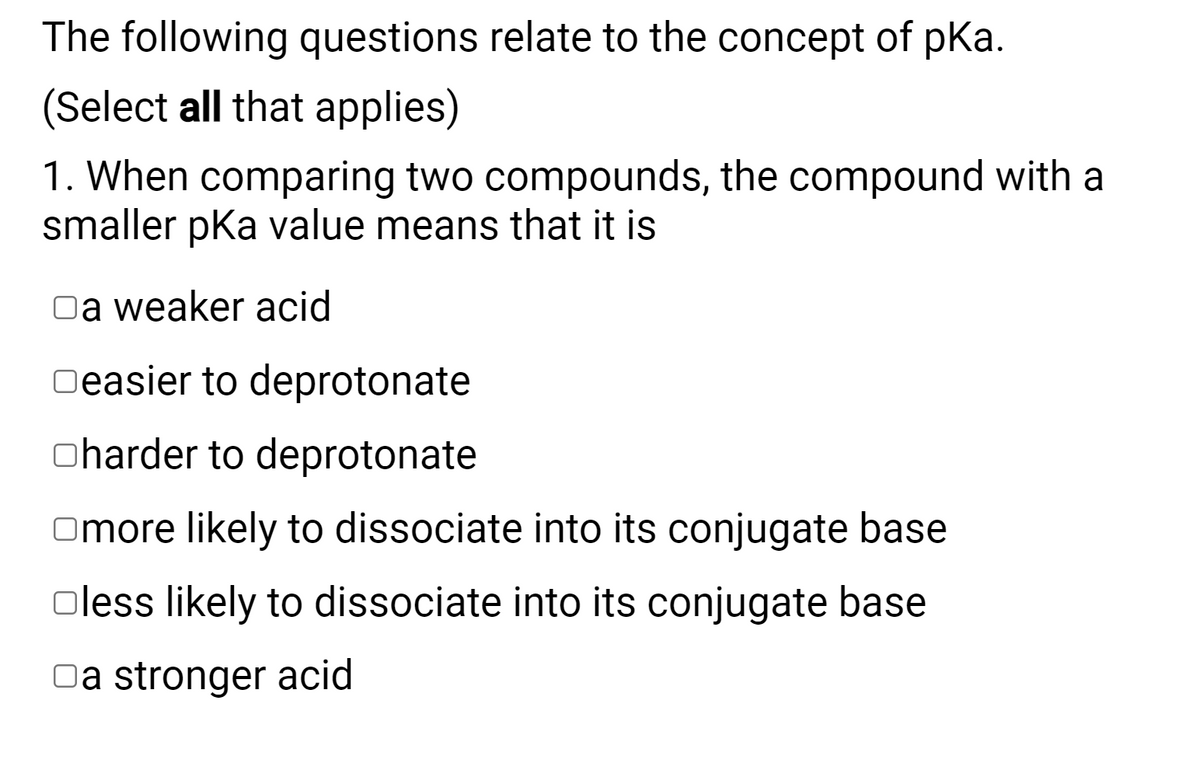 The following questions relate to the concept of pKa.
(Select all that applies)
1. When comparing two compounds, the compound with a
smaller pka value means that it is
Oa weaker acid
Oeasier to deprotonate
oharder to deprotonate
Omore likely to dissociate into its conjugate base
oless likely to dissociate into its conjugate base
Da stronger acid
