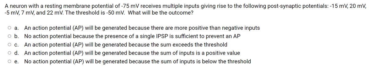 A neuron with a resting membrane potential of -75 mV receives multiple inputs giving rise to the following post-synaptic potentials: -15 mV, 20 mV,
-5 mV, 7 mV, and 22 mV. The threshold is -50 mV. What will be the outcome?
An action potential (AP) will be generated because there are more positive than negative inputs
а.
b.
No action potential because the presence of a single IPSP is sufficient to prevent an AP
О с.
An action potential (AP) will be generated because the sum exceeds the threshold
O d. An action potential (AP) will be generated because the sum of inputs is a positive value
Ое.
No action potential (AP) will be generated because the sum of inputs is below the threshold
