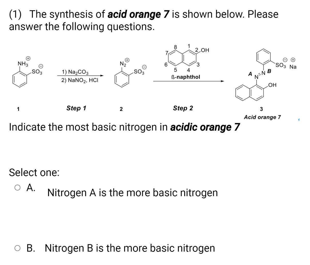 (1) The synthesis of acid orange 7 is shown below. Please
answer the following questions.
1
2 OH
NH3
N2
SO3 Na
6.
1) NazCO3
2) NaNO2, HCI
A
OS
B-naphthol
1
Step 1
Step 2
Acid orange 7
Indicate the most basic nitrogen in acidic orange 7
Select one:
O A.
Nitrogen A is the more basic nitrogen
O B. Nitrogen B is the more basic nitrogen

