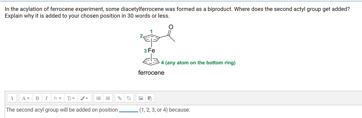 In the acylation of ferrocene experiment, some diacetylferrocene was formed as a biproduct. Where does the second actyl group get added?
Explain why it is added to your chosen position in 30 words or less.
3 Fe
4 (any atom on the bottom ring)
ferrocene
A-
В
I
Ff -
T:-
The second acyl group will be added on position
(1, 2, 3, or 4) because:
