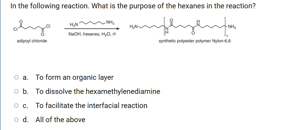 In the following reaction. What is the purpose of the hexanes in the reaction?
. NH2
H2N
H2N
NH2
NaOH, hexanes, H2O, rt
adipoyl chloride
synthetic polyester polymer Nylon-6,6
O a.
To form an organic layer
o b. To dissolve the hexamethylenediamine
О с.
To facilitate the interfacial reaction
o d. All of the above
