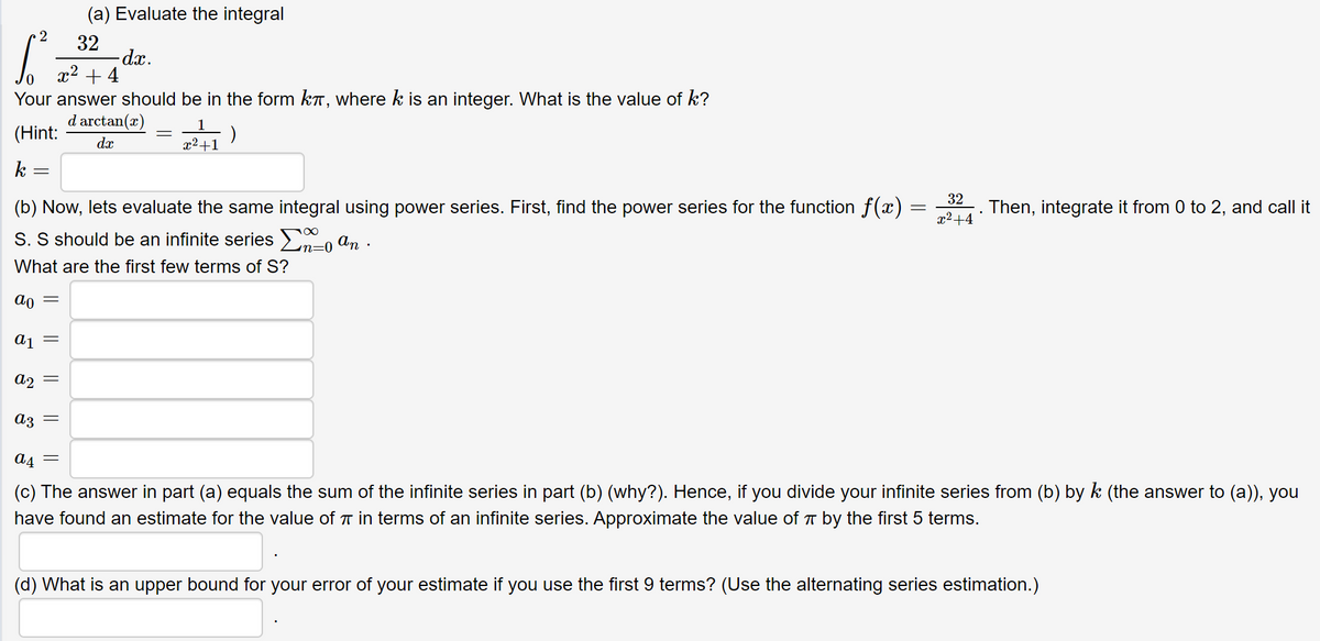 (a) Evaluate the integral
32
dx.
x2 + 4
Your answer should be in the form kT, where k is an integer. What is the value of k?
d arctan(x)
(Hint:
dx
x²+1
k -
(b) Now, lets evaluate the same integral using power series. First, find the power series for the function f(x)
32
Then, integrate it from 0 to 2, and call it
x2+4
S. S should be an infinite series >-0 an .
What are the first few terms of S?
Aj =
a2
a4
(c) The answer in part (a) equals the sum of the infinite series in part (b) (why?). Hence, if you divide your infinite series from (b) by k (the answer to (a)), you
have found an estimate for the value of T in terms of an infinite series. Approximate the value of T by the first 5 terms.
(d) What is an upper bound for your error of your estimate if you use the first 9 terms? (Use the alternating series estimation.)
