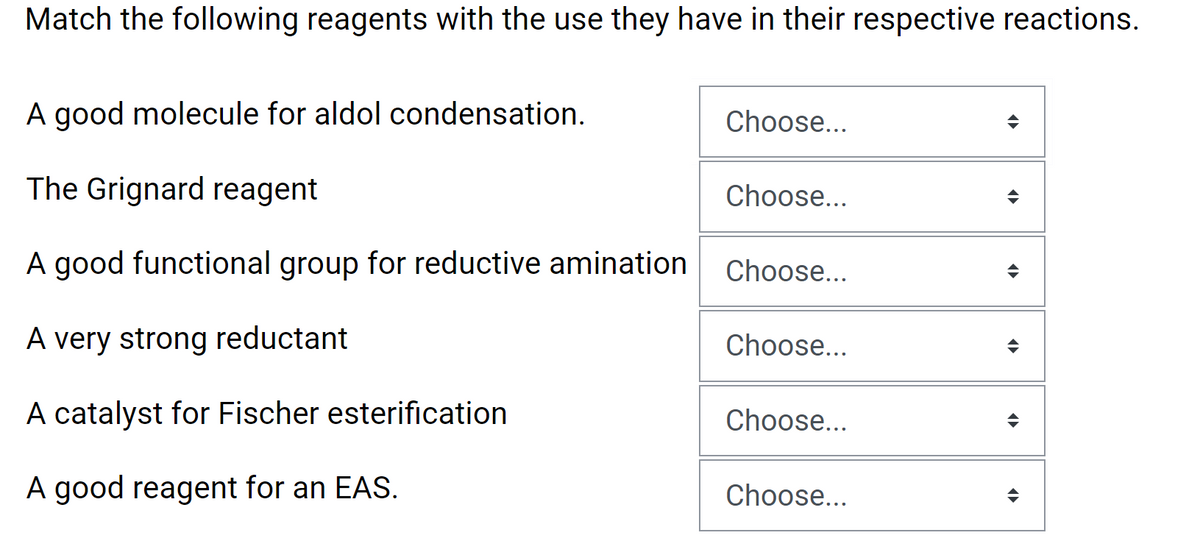 Match the following reagents with the use they have in their respective reactions.
A good molecule for aldol condensation.
Choose...
The Grignard reagent
Choose...
A good functional group for reductive amination
Choose...
A very strong reductant
Choose...
A catalyst for Fischer esterification
Choose...
A good reagent for an EAS.
Choose...
