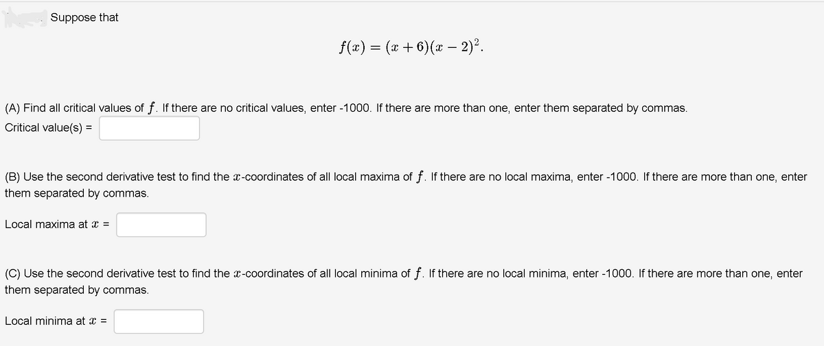 Suppose that
f(r) = (x +6)(* – 2)².
(A) Find all critical values of f. If there are no critical values, enter -1000. If there are more than one, enter them separated by commas.
Critical value(s) =
(B) Use the second derivative test to find the x-coordinates of all local maxima of f. If there are no local maxima, enter -1000. If there are more than one, enter
them separated by commas.
Local maxima at x =
(C) Use the second derivative test to find the x-coordinates of all local minima of f. If there are no local minima, enter -1000. If there are more than one, enter
them separated by commas.
Local minima at x =
