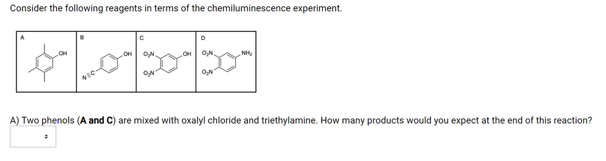 Consider the following reagents in terms of the chemiluminescence experiment.
A
В
D
HOʻ
OH
O2N.
OH
O,N.
NH2
O2N
O,N
VミC
A) Two phenols (A and C) are mixed with oxalyl chloride and triethylamine. How many products would you expect at the end of this reaction?
