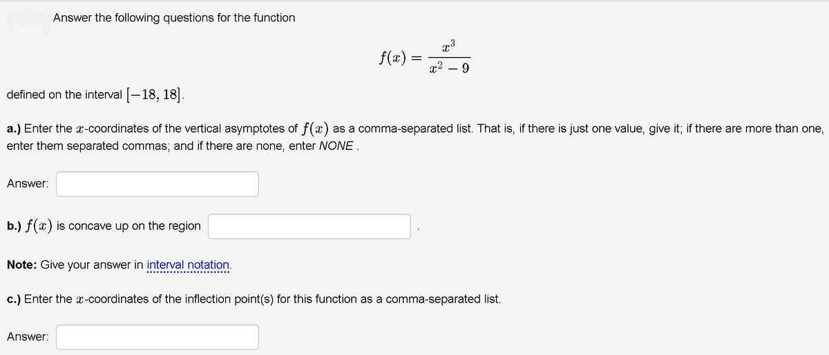 Answer the following questions for the function
f(x) =
9.
defined on the interval [-18, 18].
a.) Enter the -coordinates of the vertical asymptotes of f(x) as a comma-separated list. That is, if there is just one value, give it; if there are more than one,
enter them separated commas; and if there are none, enter NONE.
Answer:
b.) f(x) is concave up on the region
Note: Give your answer in interval notation.
c.) Enter the x-coordinates of the inflection point(s) for this function as a comma-separated list.
Answer:
