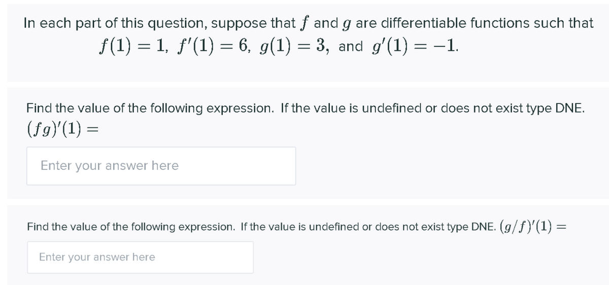 In each part of this question, suppose that f and g are differentiable functions such that
f(1) = 1, f'(1) = 6, g(1) = 3, and g'(1) = -1.
Find the value of the following expression. If the value is undefined or does not exist type DNE.
(fg)'(1) =
Enter your answer here
Find the value of the following expression. If the value is undefined or does not exist type DNE. (g/f)'(1) =
Enter your answer here
