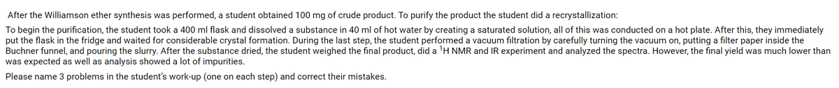 After the Williamson ether synthesis was performed, a student obtained 100 mg of crude product. To purify the product the student did a recrystallization:
To begin the purification, the student took a 400 ml flask and dissolved a substance in 40 ml of hot water by creating a saturated solution, all of this was conducted on a hot plate. After this, they immediately
put the flask in the fridge and waited for considerable crystal formation. During the last step, the student performed a vacuum filtration by carefully turning the vacuum on, putting a filter paper inside the
Buchner funnel, and pouring the slurry. After the substance dried, the student weighed the final product, did a 'H NMR and IR experiment and analyzed the spectra. However, the final yield was much lower than
was expected as well as analysis showed a lot of impurities.
Please name 3 problems in the student's work-up (one on each step) and correct their mistakes.
