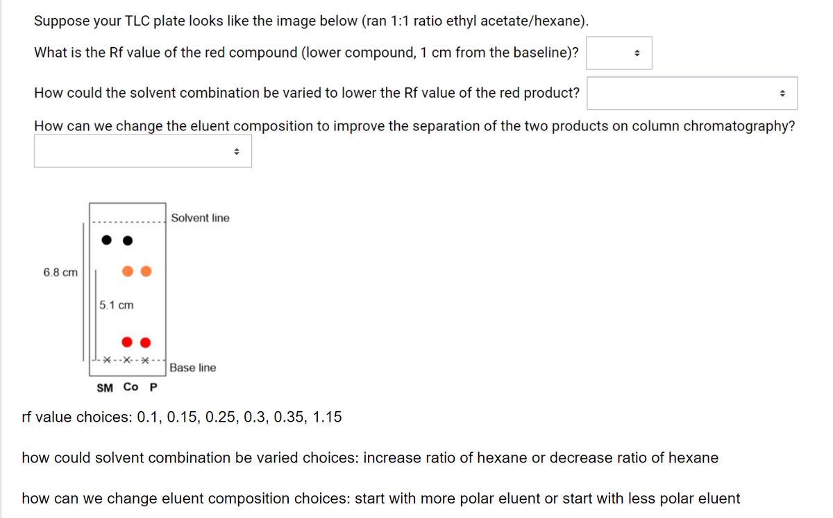 Suppose your TLC plate looks like the image below (ran 1:1 ratio ethyl acetate/hexane).
What is the Rf value of the red compound (lower compound, 1 cm from the baseline)?
How could the solvent combination be varied to lower the Rf value of the red product?
How can we change the eluent composition to improve the separation of the two products on column chromatography?
Solvent line
6.8 cm
5.1 cm
-* --X- -× -
Base line
SM Co P
rf value choices: 0.1, 0.15, 0.25, 0.3, 0.35, 1.15
how could solvent combination be varied choices: increase ratio of hexane or decrease ratio of hexane
how can we change eluent composition choices: start with more polar eluent or start with less polar eluent
