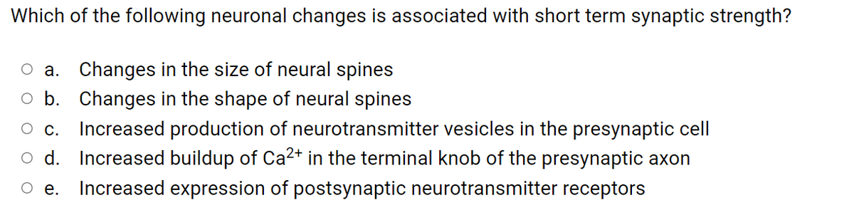 Which of the following neuronal changes is associated with short term synaptic strength?
O a. Changes in the size of neural spines
o b. Changes in the shape of neural spines
с.
Increased production of neurotransmitter vesicles in the presynaptic cell
o d. Increased buildup of Ca²+ in the terminal knob of the presynaptic axon
О е.
Increased expression of postsynaptic neurotransmitter receptors
