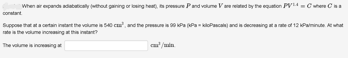 When air expands adiabatically (without gaining or losing heat), its pressure Pand volume V are related by the equation PV14 = C where C is a
constant.
3
Suppose that at a certain instant the volume is 540 cm, and the pressure is 99 kPa (kPa = kiloPascals) and is decreasing at a rate of 12 kPa/minute. At what
rate is the volume increasing at this instant?
The volume is increasing at
cm³ /min.
