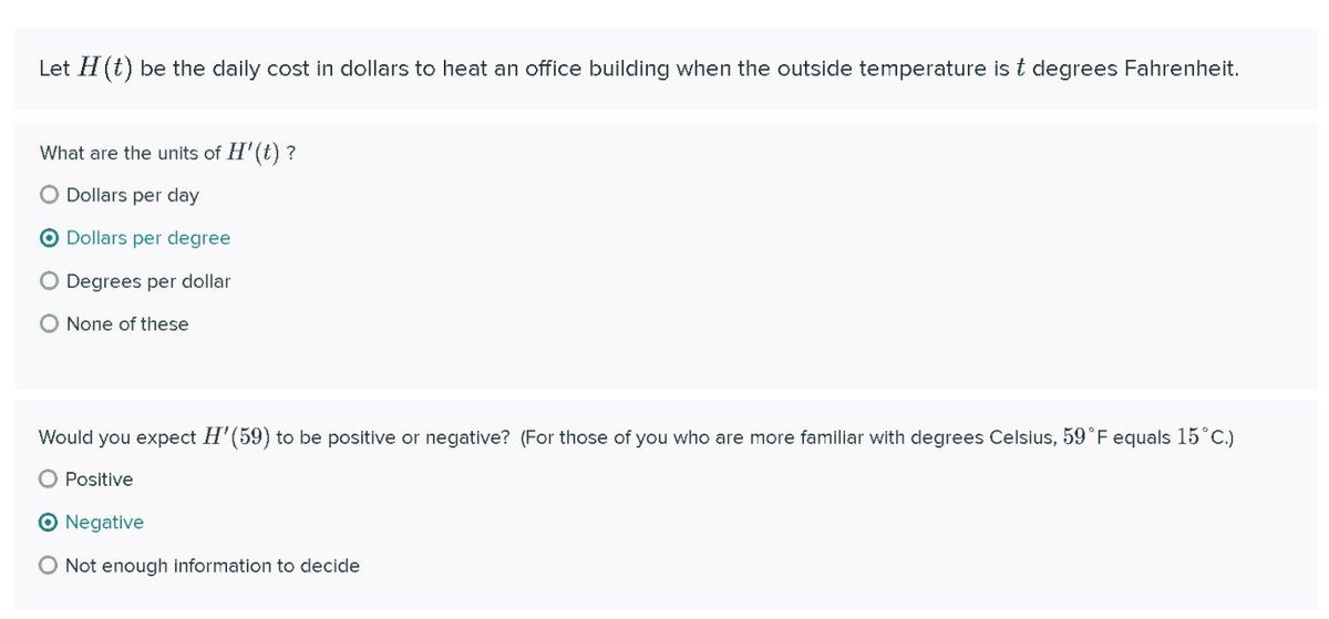 Let H (t) be the daily cost in dollars to heat an office building when the outside temperature is t degrees Fahrenheit.
What are the units of H'(t) ?
Dollars per day
O Dollars per degree
O Degrees per dollar
O None of these
Would you expect H'(59) to be positive or negative? (For those of you who are more familiar with degrees Celsius, 59°F equals 15°C.)
O Positive
O Negative
O Not enough information to decide
