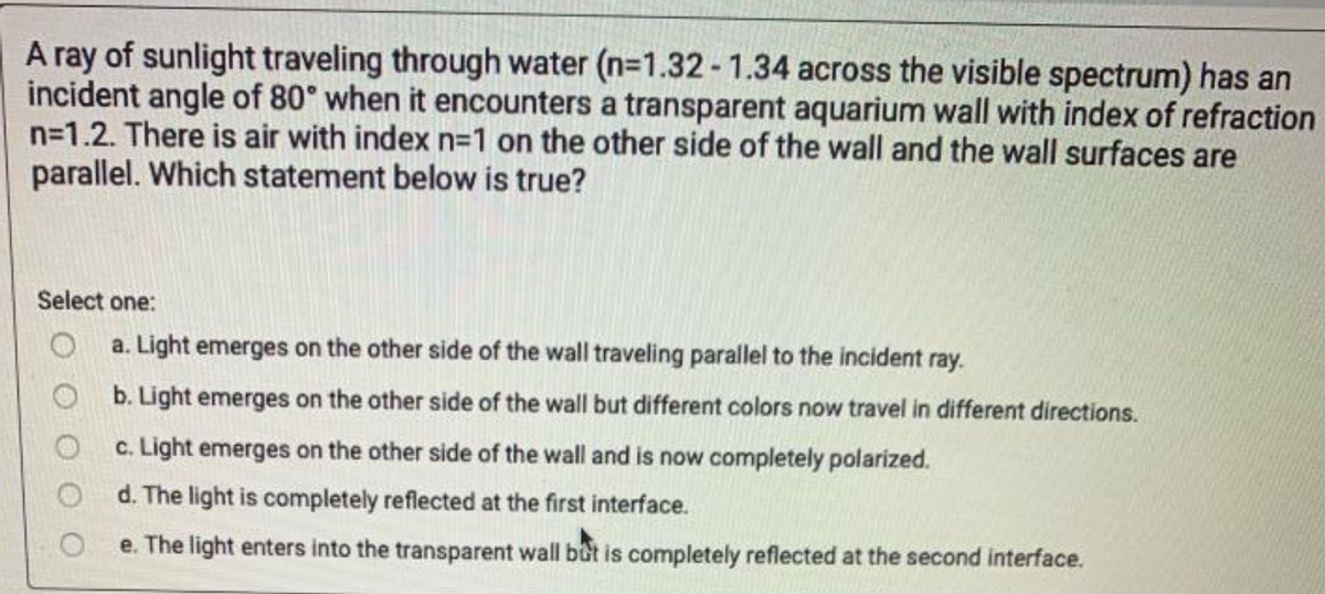 A ray of sunlight traveling through water (n=1.32 - 1.34 across the visible spectrum) has an
incident angle of 80° when it encounters a transparent aquarium wall with index of refraction
n=1.2. There is air with index n=1 on the other side of the wall and the wall surfaces are
parallel. Which statement below is true?
Select one:
a. Light emerges on the other side of the wall traveling parallel to the incident ray.
b. Light emerges on the other side of the wall but different colors now travel in different directions.
c. Light emerges on the other side of the wall and is now completely polarized.
d. The light is completely reflected at the first interface.
e. The light enters into the transparent wall bot is completely reflected at the second interface.
