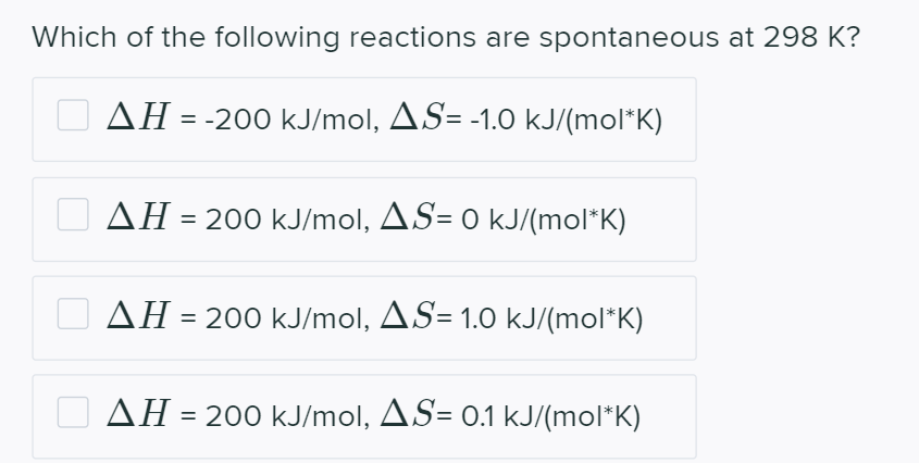 Which of the following reactions are spontaneous at 298 K?
AH = -200 kJ/mol, AS= -1.0 kJ/(mol*K)
AH = 200 kJ/mol, AS= 0 kJ/(mol*K)
AH
= 200 kJ/mol, AS= 1.0 kJ/(mol*K)
%3D
O AH = 200 kJ/mol, AS= o.1 kJ/(mol*K)
