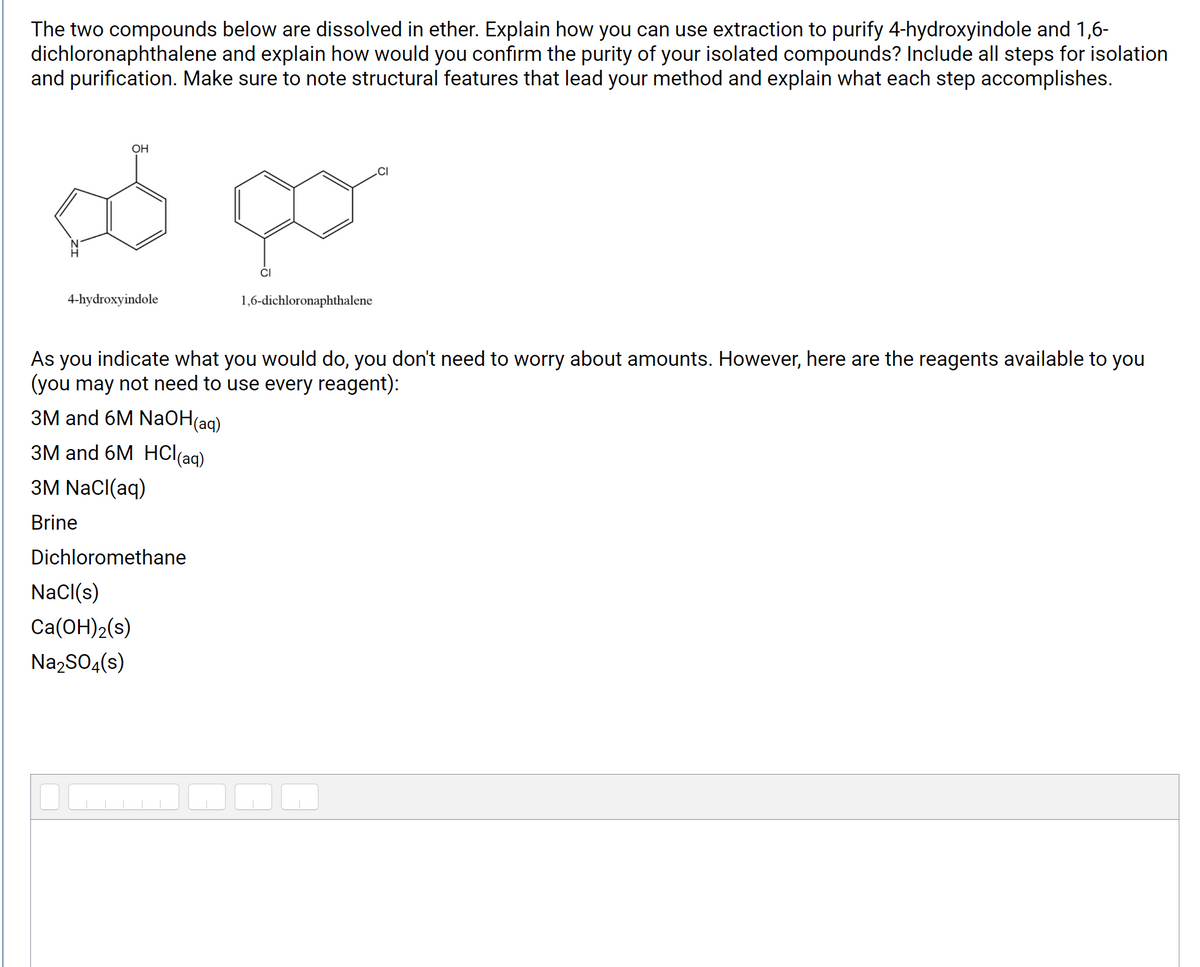 The two compounds below are dissolved in ether. Explain how you can use extraction to purify 4-hydroxyindole and 1,6-
dichloronaphthalene and explain how would you confirm the purity of your isolated compounds? Include all steps for isolation
and purification. Make sure to note structural features that lead your method and explain what each step accomplishes.
OH
CI
4-hydroxyindole
1,6-dichloronaphthalene
As you indicate what you would do, you don't need to worry about amounts. However, here are the reagents available to you
(you may not need to use every reagent):
ЗМ and 6M NaОН(ag)
ЗМ and 6M HClaq)
3M NaCl(aq)
Brine
Dichloromethane
NaCl(s)
Ca(OH)2(s)
Na,SO4(s)
