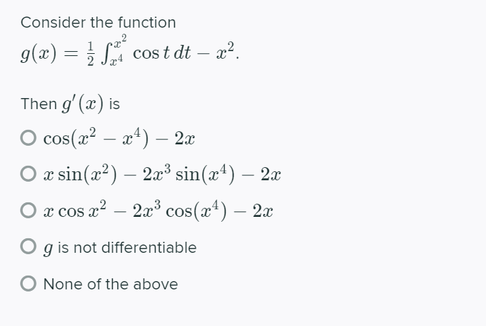 Consider the function
1
g(x) = } S cos t dt – x?.
2 Jx4
Then g' (x) is
O cos(x² – a*) – 2x
-
O x sin(x?) – 2x³ sin(x4) – 2x
- 2a³ cos(x+) – 2x
O x cos a?
g is not differentiable
O None of the above
