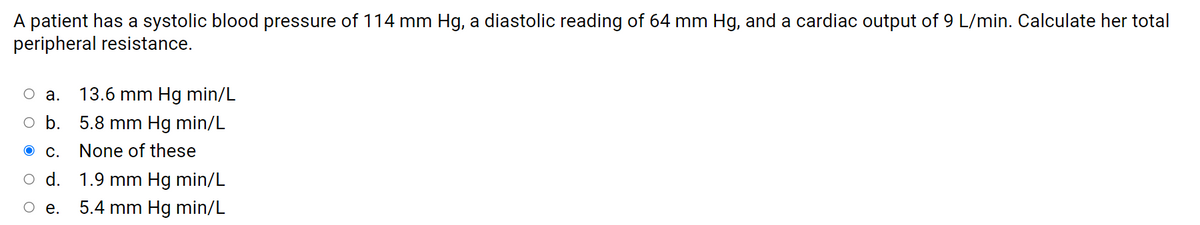 A patient has a systolic blood pressure of 114 mm Hg, a diastolic reading of 64 mm Hg, and a cardiac output of 9 L/min. Calculate her total
peripheral resistance.
O a.
13.6 mm Hg min/L
o b. 5.8 mm Hg min/L
ос.
None of these
O d. 1.9 mm Hg min/L
Ое.
5.4 mm Hg min/L
