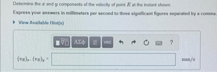 Determine the and y components of the velocity of point E at the instant shown.
Express your answers in millimeters per second to three significant figures separated by a comma.
> View Available Hint(s)
vec
(vE)z. (VE), =
mm/s
