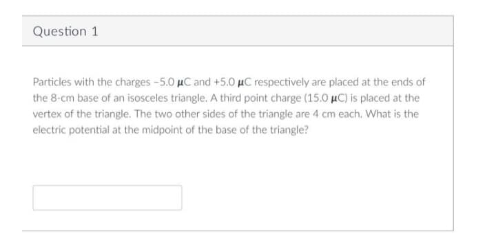 Question 1
Particles with the charges -5.0 µC and +5.0 µC respectively are placed at the ends of
the 8-cm base of an isosceles triangle. A third point charge (15.0 µC) is placed at the
vertex of the triangle. The two other sides of the triangle are 4 cm each. What is the
electric potential at the midpoint of the base of the triangle?
