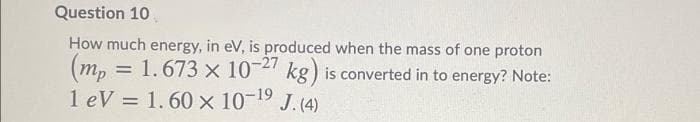 Question 10
(m, = 1.673 x 10-2 kg) is converted in to energy? Note:
(mp
How much energy, in eV, is produced when the mass of one proton
1 eV = 1.60 x 10-19 J. (4)
