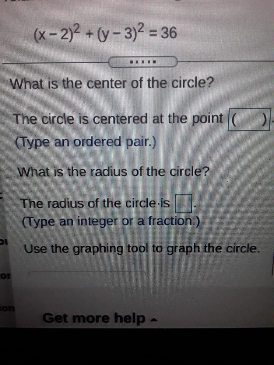 (x-2)2 + (y- 3)² = 36
%3D
.....
What is the center of the circle?
The circle is centered at the point ()
(Type an ordered pair.)
What is the radius of the circle?
The radius of the circle-is
(Type an integer or a fraction.)
Use the graphing tool to graph the circle.
or
ion
Get more help
