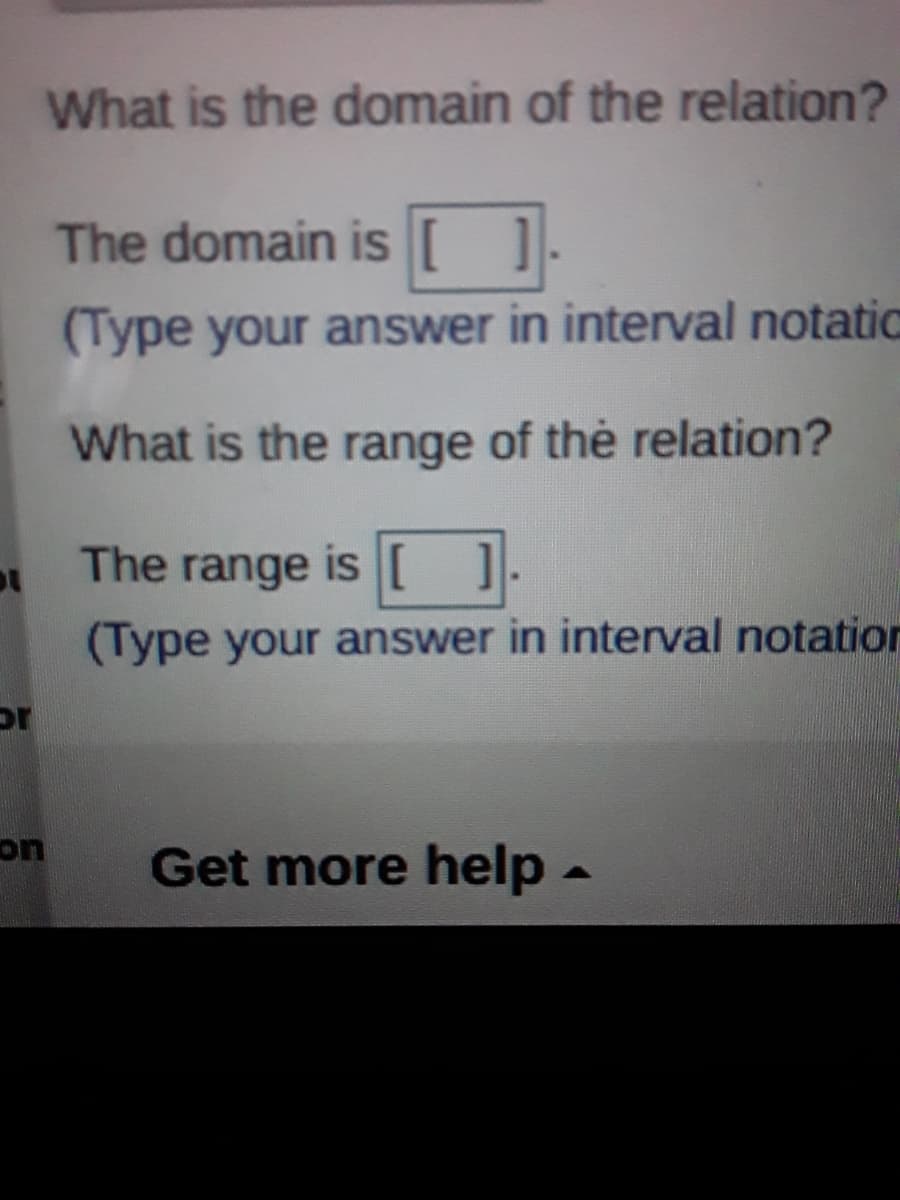 What is the domain of the relation?
The domain is [ ]
(Type your answer in interval notatic
What is the range of the relation?
The range is [ ]
(Type your answer in interval notation
or
on
Get more help-
