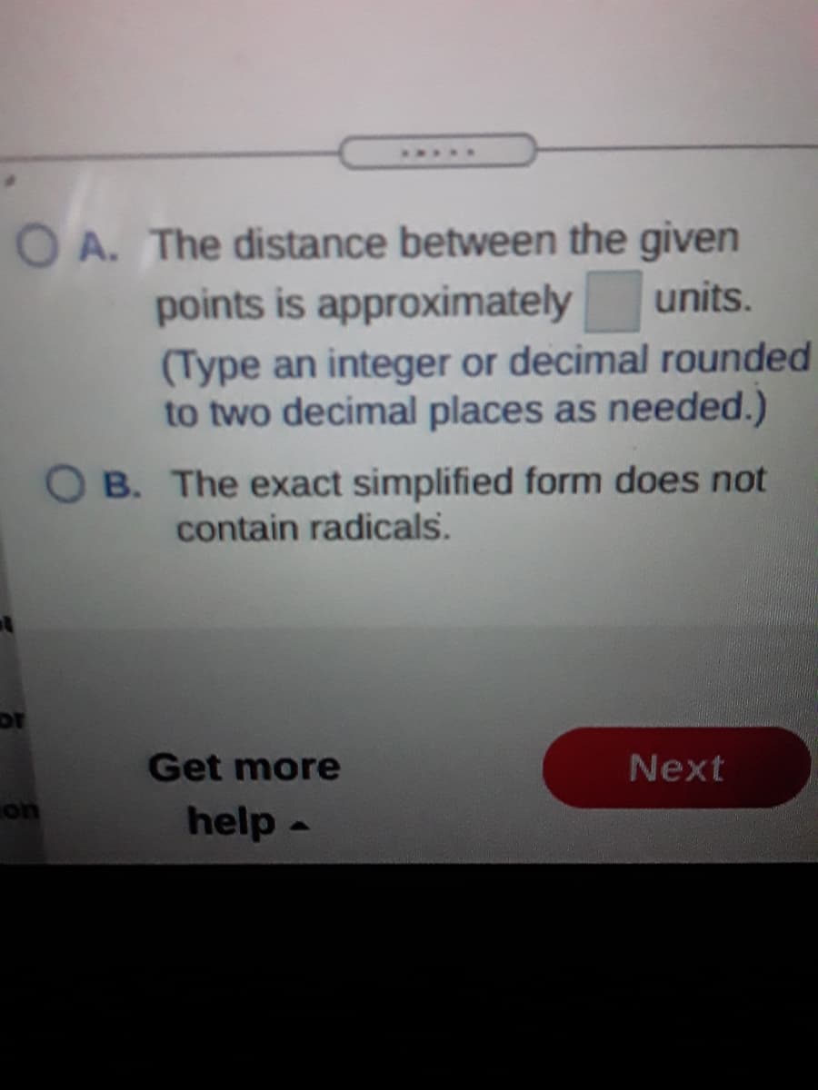 ....
O A. The distance between the given
units.
points is approximately
(Type an integer or decimal rounded
to two decimal places as needed.)
O B. The exact simplified form does not
contain radicals.
Get more
Next
help-
