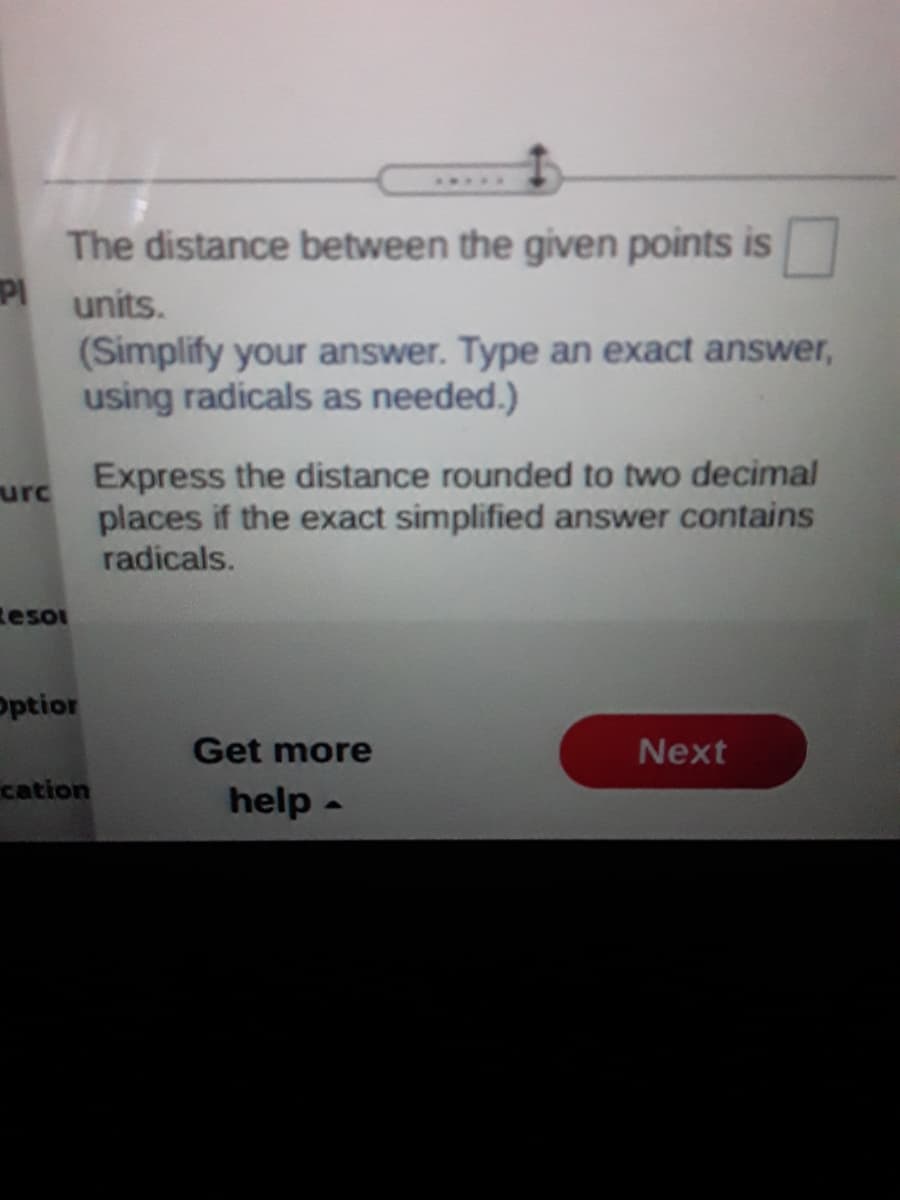 ..3.
The distance between the given points is
PI units.
(Simplify your answer. Type an exact answer,
using radicals as needed.)
Express the distance rounded to two decimal
urc
places if the exact simplified answer contains
radicals.
Reso
optior
Get more
Next
cation
help -
