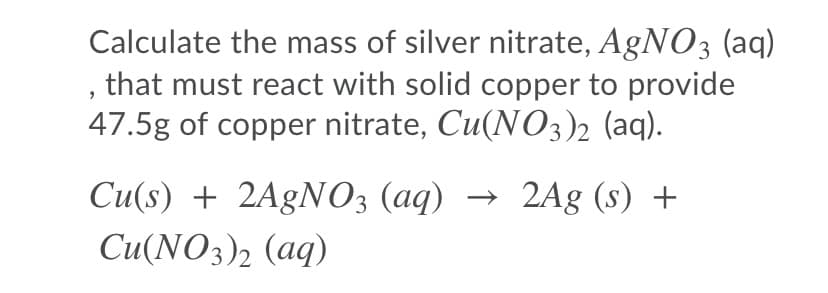 Calculate the mass of silver nitrate, AGNO3 (aq)
, that must react with solid copper to provide
47.5g of copper nitrate, Cu(NO3)2 (aq).
Cu(s) + 2A£NO3 (aq) → 2Ag (s) +
Си(NO3)2 (аq)
