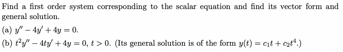 Find a first order system corresponding to the scalar equation and find its vector form and
general solution.
(a) y" - 4y + 4y = 0.
(b) t²y" — 4ty' + 4y = 0, t > 0. (Its general solution is of the form y(t) = c₁t + c₂t¹.)