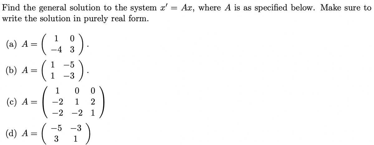=
Find the general solution to the system x'
write the solution in purely real form.
1
0
(a) 4 = (-¹49)
A
3
(b) A =
-
(c) A =
(d) A =
1
1
-5
-3
).
1
-2
-2 -2 1
00
1
-5 -3
3
1
1211
Ax, where A is as specified below. Make sure to