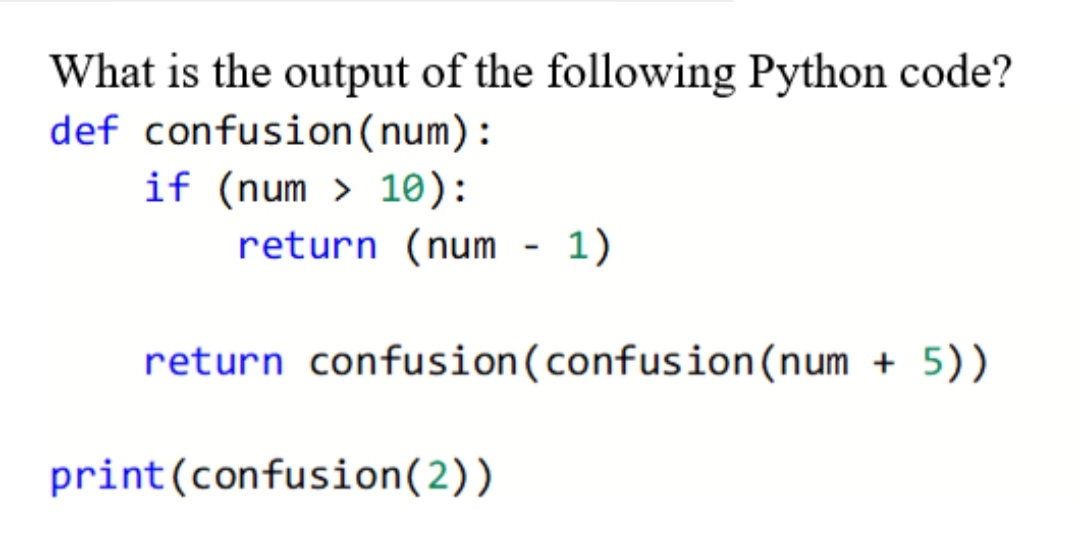 What is the output of the following Python code?
def confusion(num):
if (num > 10):
return (num - 1)
return confusion(confusion(num + 5))
print(confusion(2))
