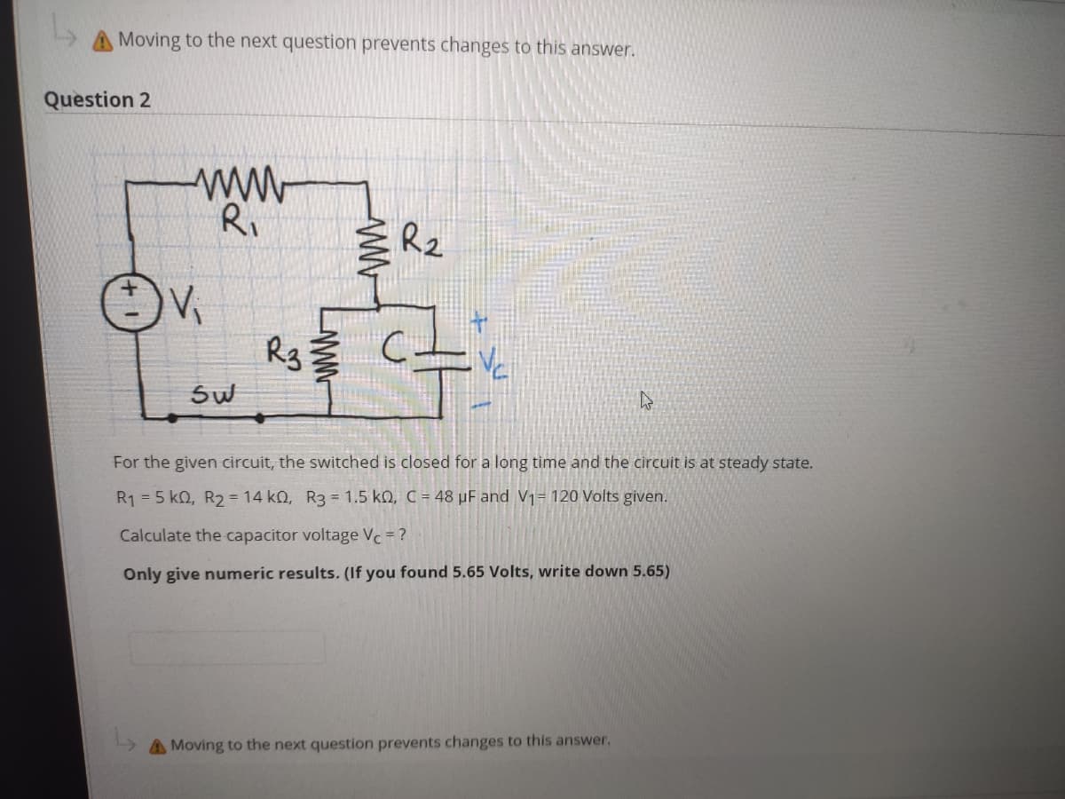 A Moving to the next question prevents changes to this answer.
Question 2
ww
Ri
R2
Rg
Sw
For the given circuit, the switched is closed for a long time and the circuit is at steady state.
R1 = 5 k0, R2 = 14 kQ, R3 = 1.5 ko, C = 48 µF and V1= 120 Volts given.
Calculate the capacitor voltage Vc=?
Only give numeric results. (If you found 5.65 Volts, write down 5.65)
A Moving to the next question prevents changes to this answer.
