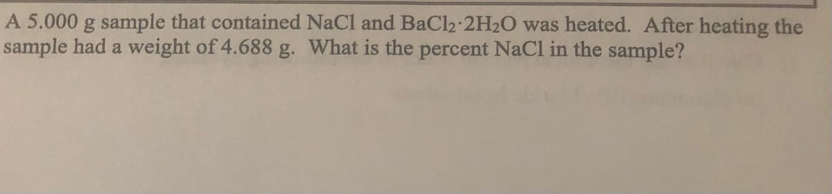 A 5.000 g sample that contained NaCl and BaCl2-2H2O was heated. After heating the
sample had a weight of 4.688 g. What is the percent NaCl in the sample?
