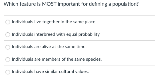 Which feature is MOST important for defining a population?
Individuals live together in the same place
Individuals interbreed with equal probability
Individuals are alive at the same time.
Individuals are members of the same species.
Individuals have similar cultural values.

