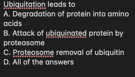 Ubiguitation leads to
A. Degradation of protein into amino
acids
B. Attack of ubiquinated protein by
proteasome
C. Proteosome removal of ubiquitin
D. All of the answers
