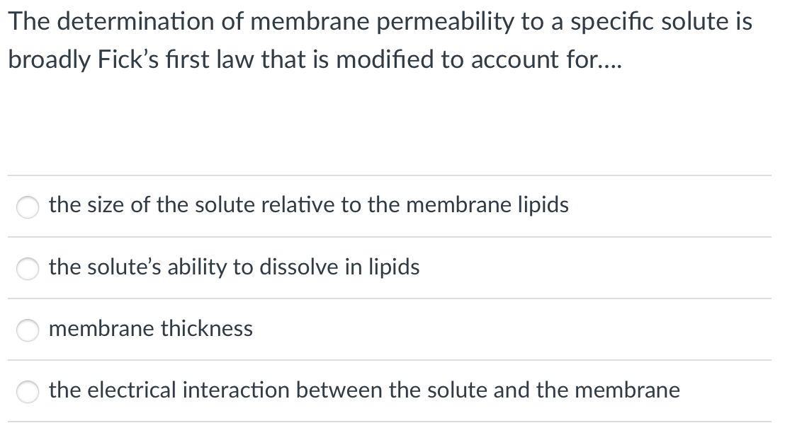The determination of membrane permeability to a specific solute is
broadly Fick's first law that is modified to account for...
the size of the solute relative to the membrane lipids
the solute's ability to dissolve in lipids
membrane thickness
the electrical interaction between the solute and the membrane
