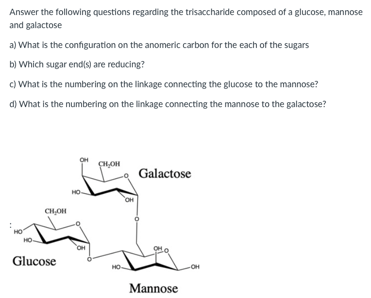 Answer the following questions regarding the trisaccharide composed of a glucose, mannose
and galactose
a) What is the configuration on the anomeric carbon for the each of the sugars
b) Which sugar end(s) are reducing?
c) What is the numbering on the linkage connecting the glucose to the mannose?
d) What is the numbering on the linkage connecting the mannose to the galactose?
OH
CH,OH
Galactose
но.
но,
CH,OH
но
но.
он
Glucose
но.
он
Mannose
